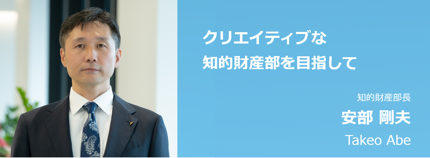 クリエイティブな知財部門を目指して 知的財産部長 安部 剛夫 Takeo Abe